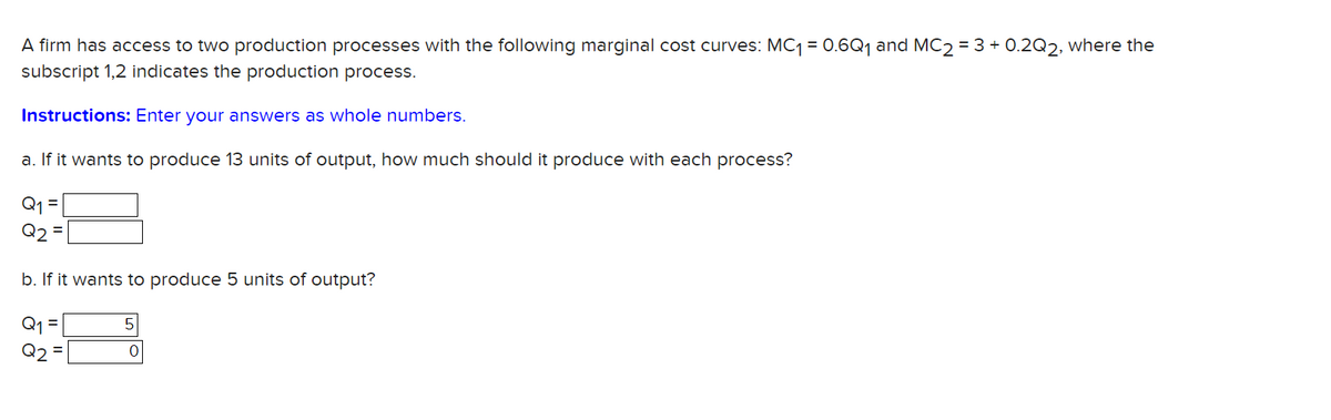 A firm has access to two production processes with the following marginal cost curves: MC1 = 0.6Q, and MC2 = 3 + 0.2Q2, where the
subscript 1,2 indicates the production process.
Instructions: Enter your answers as whole numbers.
a. If it wants to produce 13 units of output, how much should it produce with each process?
Q2 =
b. If it wants to produce 5 units of output?
Q1 =
Q2

