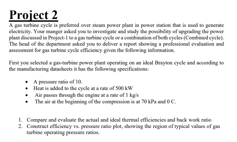 Project 2
A gas turbine cycle is preferred over steam power plant in power station that is used to generate
electricity. Your manger asked you to investigate and study the possibility of upgrading the power
plant discussed in Project-1 to a gas turbine cycle or a combination of both cycles (Combined cycle).
The head of the department asked you to deliver a report showing a professional evaluation and
assessment for gas turbine cycle efficiency given the following information.
First you selected a gas-turbine power plant operating on an ideal Brayton cycle and according to
the manufacturing datasheets it has the following specifications:
• A pressure ratio of 10.
• Heat is added to the cycle at a rate of 500 kW
• Air passes through the engine at a rate of 1 kg/s
The air at the beginning of the compression is at 70 kPa and 0 c.
1. Compare and evaluate the actual and ideal thermal efficiencies and back work ratio
2. Construct efficiency vs. pressure ratio plot, showing the region of typical values of gas
turbine operating pressure ratios.
