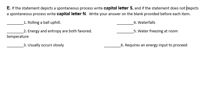 E. If the statement depicts a spontaneous process write capital letter S, and if the statement does not depicts
a spontaneous process write capital letter N. Write your answer on the blank provided before each item.
_1. Rolling a ball uphill.
4. Waterfalls
2. Energy and entropy are both favored.
5. Water freezing at room
temperature
3. Usually occurs slowly
6. Requires an energy input to proceed
