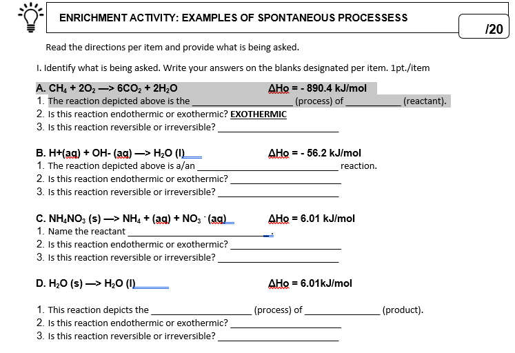 ENRICHMENT ACTIVITY: EXAMPLES OF SPONTANEOUS PROCESSESS
120
Read the directions per item and provide what is being asked.
I. Identify what is being asked. Write your answers on the blanks designated per item. 1pt./item
A. CH, + 202 –> 6CO2 + 2H;0
1. The reaction depicted above is the
2. Is this reaction endothermic or exothermic? EXOTHERMIC
3. Is this reaction reversible or irreversible?
AHo = - 890.4 kJ/mol
(process) of
(reactant).
В. ННая) + ОН- (aя) —> Н,О (1)
1. The reaction depicted above is a/an
2. Is this reaction endothermic or exothermic?
3. Is this reaction reversible or irreversible?
AHo = - 56.2 kJ/mol
reaction.
C. NH,NO: (s) –> NH, + (ag) + NO; (aq)
1. Name the reactant
2. Is this reaction endothermic or exothermic?
3. Is this reaction reversible or irreversible?
AHo = 6.01 kJ/mol
D. H,O (s) —> Н,0 ().
AHo = 6.01kJ/mol
1. This reaction depicts the
2. Is this reaction endothermic or exothermic?
3. Is this reaction reversible or irreversible?
(process) of
(product).
