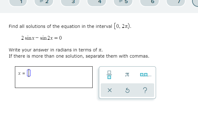 4
5
Find all solutions of the equation in the interval 0, 2n).
2 sinx - sin2x = 0
Write your answer in radians in terms of 1.
If there is more than one solution, separate them with commas.
X =

