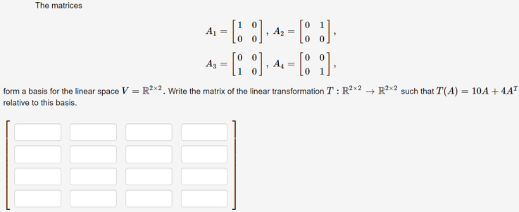 The matrices
A =
A2 =
Az
A4 =
form a basis for the linear space V = R²×2. Write the matrix of the linear transformation T : R2x2 → R²x2 such that T(A) = 10A + 4AT
%3D
%3D
relative to this basis.
