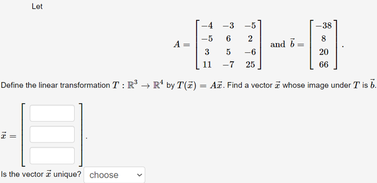 Let
-4 -3 -5
-38
-5
6
2
and b =
8
A =
3
-6
20
11
-7
25
66
Define the linear transformation T : R³ → R* by T(7) = Aã. Find a vector a whose image under T is b.
Is the vector i unique? choose
