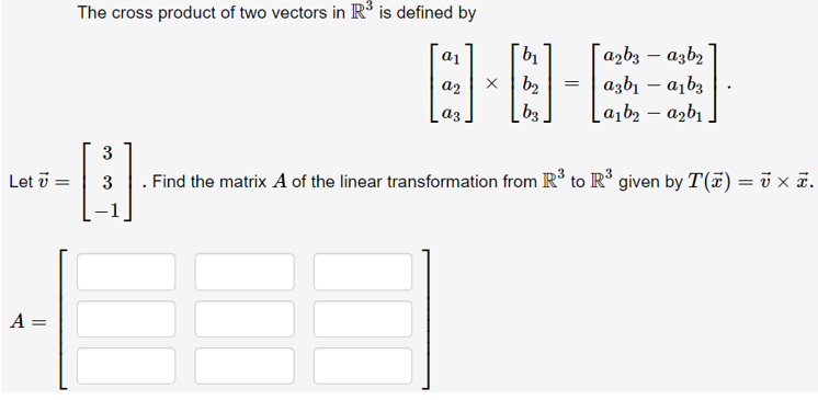 The cross product of two vectors in R° is defined by
日-
| azb3 – azb2
a2
b2
azbı – a, b3
a3,
[ b3.
a1b2 – azbı
3
Let v =
3
. Find the matrix A of the linear transformation from R° to R' given by T(7) = i x ã.
A =
