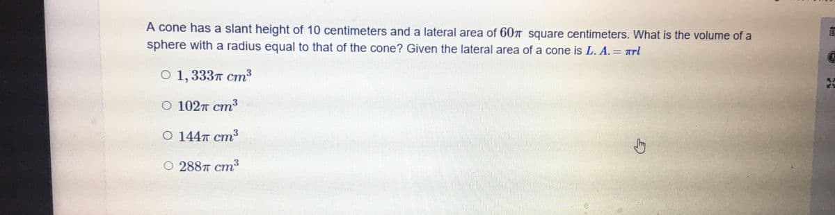 A cone has a slant height of 10 centimeters and a lateral area of 60T square centimeters. What is the volume of a
sphere with a radius equal to that of the cone? Given the lateral area of a cone is L. A. Arl
0 1,333т ст3
О 102т ст
3
О 144т ст
О 288п ст
3
