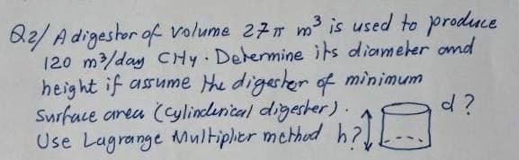 B2/ A digestor of volume 277 m is used to produce
120 m/day CHy Dehermine its diameler omd
height if assume the digester of minimum
Surface area (Cylindlenical digester) .A
Use Lagrange Multiplier mched h?.
d ?
