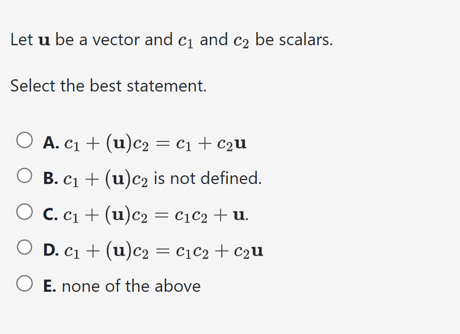 Let u be a vector and c₁ and c₂ be scalars.
Select the best statement.
○ A. c₁ + (u)c2 = C₁ + C₂u
B. C₁ + (u)c₂ is not defined.
C. c₁ + (u) c₂ = C₁ C₂ + U.
O D. C₁ + (u) c₂ = C₁ C₂ C₂u
O E. none of the above