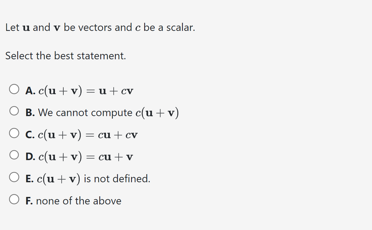 Let u and v be vectors and c be a scalar.
Select the best statement.
O A. c(u + v) = u + cv
O B. We cannot compute c(u + v)
O c. c(u + v) = cu + cv
○ D. c(u + v) = cu + v
O E. c(u + v) is not defined.
OF. none of the above