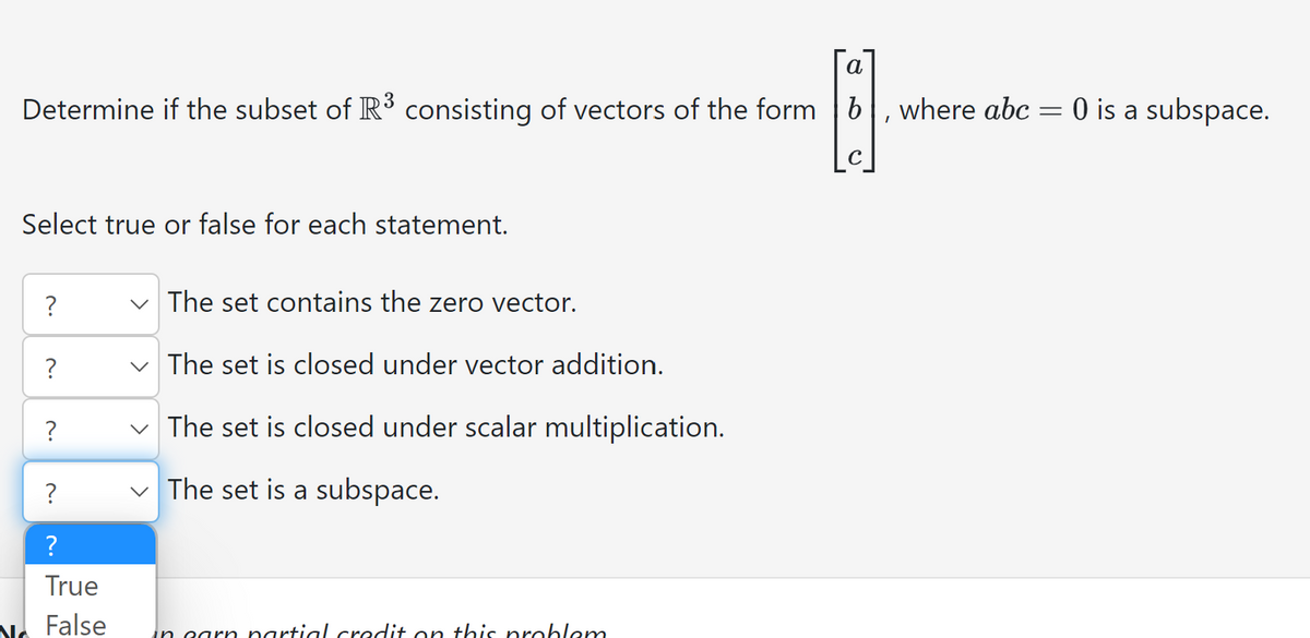 a
Determine if the subset of R³ consisting of vectors of the form b
I
Select true or false for each statement.
?
?
?
?
?
True
No False
The set contains the zero vector.
The set is closed under vector addition.
✓ The set is closed under scalar multiplication.
The set is a subspace.
>
in garn partial credit on this problem
where abc =
0 is a subspace.