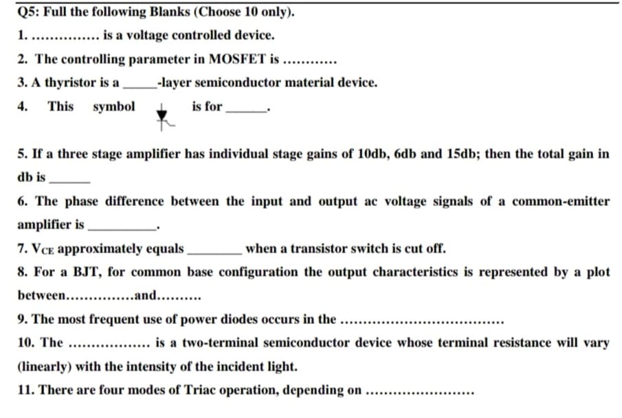 Q5: Full the following Blanks (Choose 10 only).
1. . . is a voltage controlled device.
2. The controlling parameter in MOSFET is ....
3. A thyristor is a
-layer semiconductor material device.
