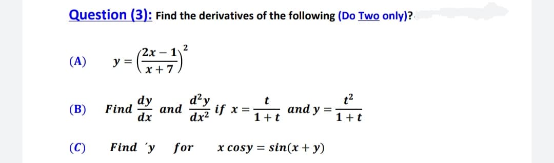Question (3): Find the derivatives of the following (Do Two only)?.
(2х - 1
(A)
y =
x + 7
dy
d²y
t2
if x = and y =
(B)
Find
and
dx
dx?
1+t
(C)
Find 'y
for
x cosy = sin(x+ y)
