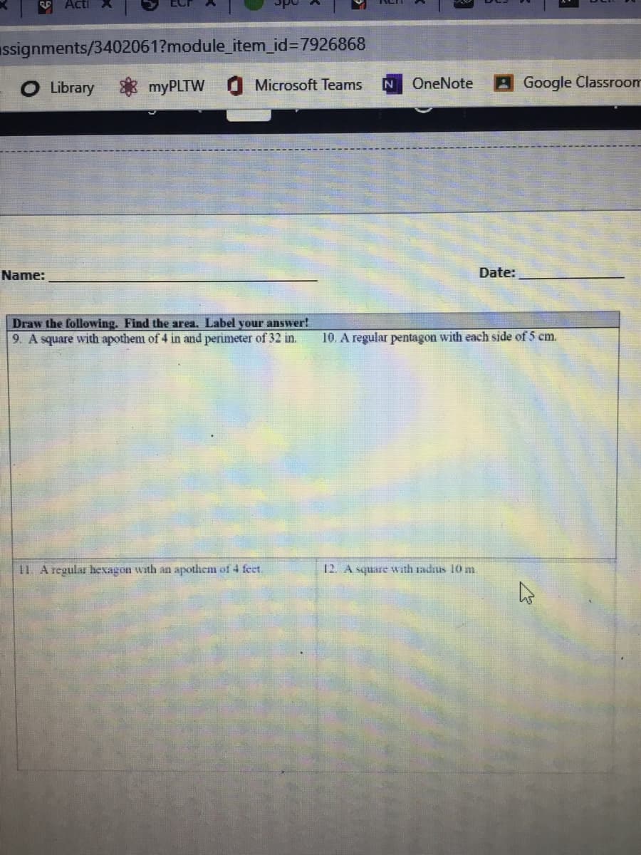assignments/3402061?module_item_id%3D7926868
O Library
OneNote
Google Classroom
myPLTW
Microsoft Teams
Name:
Date:
Draw the following. Find the area. Label your answer!
9. A square with apothem of 4 in and perimeter of 32 in.
A regular pentagon with each side of 5 cm.
11 A regular hexagon with an apothem of 4 feet.
12. A square with radius 10 m.
