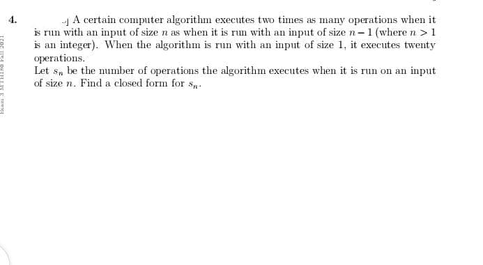 -| A certain computer algorithm executes two times as many operations when it
is run with an input of size n as when it is run with an input of size n -1 (where n > 1
is an integer). When the algorithm is run with an input of size 1, it executes twenty
operations.
Let s, be the number of operations the algorithm executes when it is run on an input
of size n. Find a closed form for s.
4.
