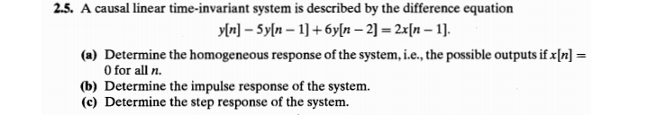 2.5. A causal linear time-invariant system is described by the difference equation
yln] – Syln – 1] + 6y[n – 2] = 2x[n – 1].
(a) Determine the homogeneous response of the system, i.e., the possible outputs if x[n] =
O for all n.
(b) Determine the impulse response of the system.
(c) Determine the step response of the system.
