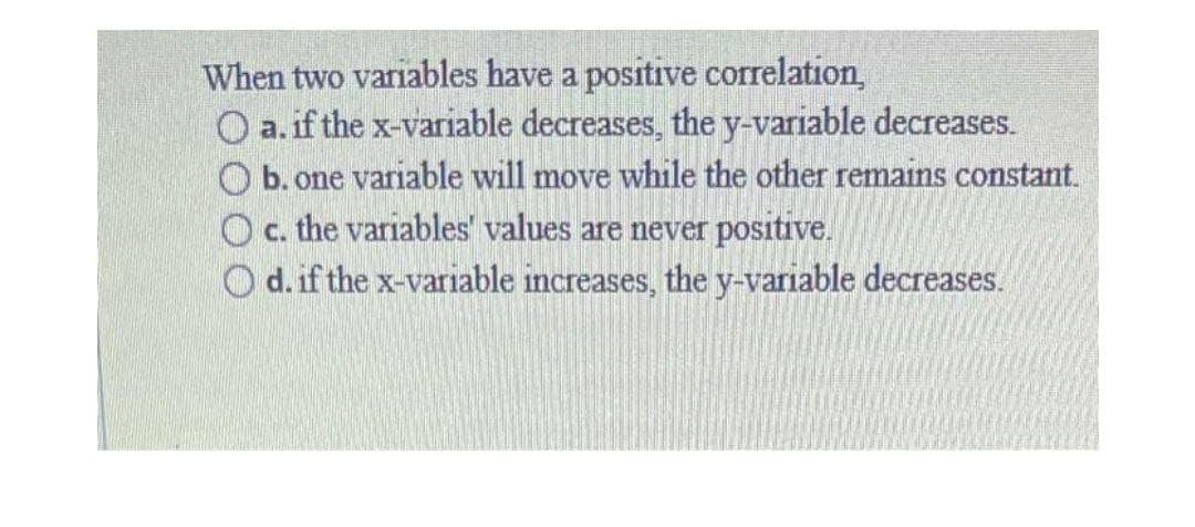 When two variables have a positive correlation,
O a. if the x-variable decreases, the y-variable decreases.
b. one variable will move while the other remains constant.
O c. the variables' values are never positive.
O d. if the x-variable increases, the y-variable decreases.
