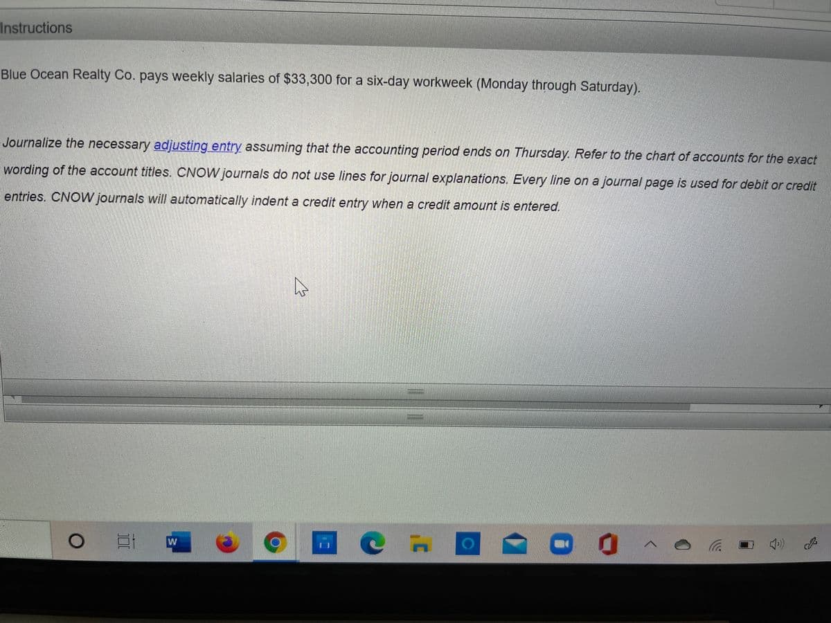 Instructions
Blue Ocean Realty Co. pays weekly salaries of $33,300 for a six-day workweek (Monday through Saturday).
Journalize the necessary adjusting entry assuming that the accounting period ends on Thursday. Refer to the chart of accounts for the exact
wording of the account titles. CNOW journals do not use lines for journal explanations. Every line on a journal page is used for debit or credit
entries. CNOW journals will automatically indent a credit entry when a credit amount is entered.
W
