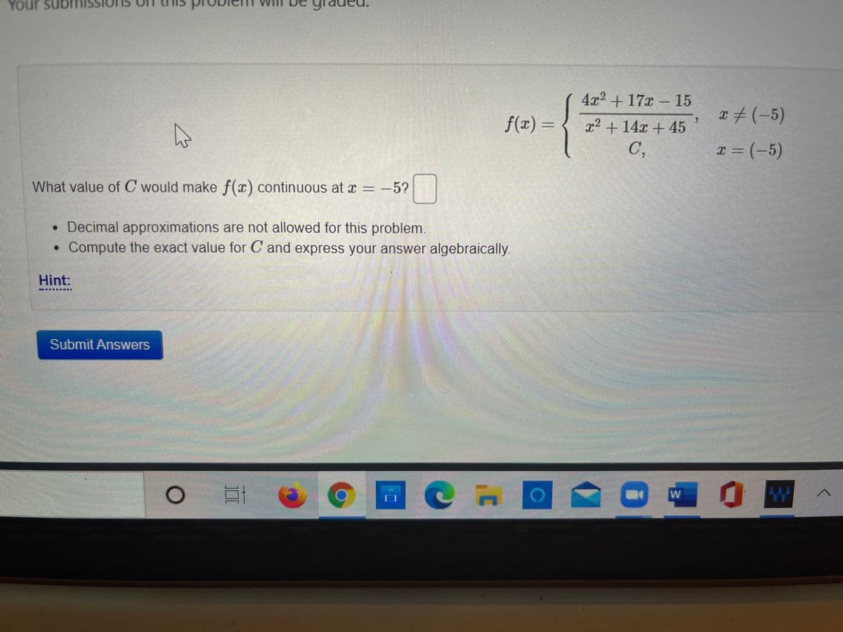 Your sub
4x2 + 17x – 15
a#(-5)
f(x) =
x2 + 14x + 45
C,
T = (-5)
What value of C would make f(x) continuous at x = -5?
• Decimal approximations are not allowed for this problem.
• Compute the exact value for C and express your answer algebraically.
Hint:
Submit Answers
彩
W
