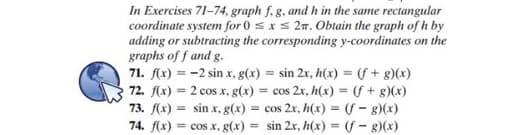 In Exercises 71-74, graph f, g, and h in the same rectangular
coordinate system for 0 sxs 27. Obtain the graph of h by
adding or subtracting the corresponding y-coordinates on the
graphs of f and g.
71. f(x) = -2 sin x, g(x) = sin 2r, h(x) = (f + g)(x)
72. f(x) = 2 cos x, g(x) = cos 2x, h(x) = f + g)(x)
73. f(x) = sin x, g(x) = cos 2x, h(x) = (f - 8)(x)
74. f(x) = cos x, g(x) = sin 2x, h(x) = (f - g)(x)
%3D
%3D
%3D
%3D
