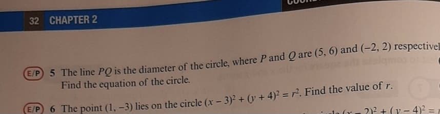 32 CHAPTER 2
E/P 5 The line PO is the diameter of the circle, where P and Q are (5, 6) and (-2, 2) respectivel
Find the equation of the circle.
6 The point (1, -3) lies on the circle (x - 3)2 + (v + 4)? = r². Find the value of r.
2)2 + (y - 4)2 =
%3D
