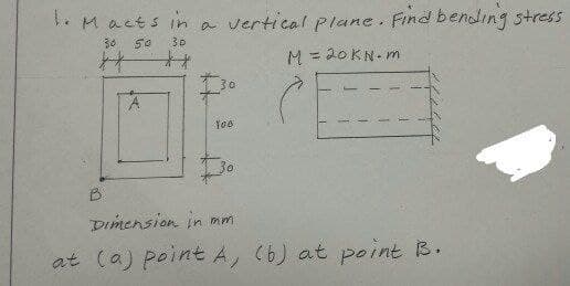 . Macts in a vertical plane. Find bending stress
30
50
30
十
M = 20KN- m
%3D
30
30
B.
Dimension in mm
at (a) point A, (6) at point B.
