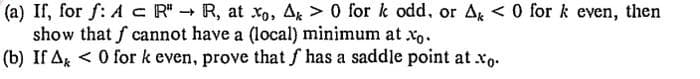 (a) If, for f: A c R" - R, at xo, A, > 0 for k odd, or Ag < 0 for k even, then
show that f cannot have a (local) minimum at xo.
(b) If Ag < 0 for k even, prove that f has a saddle point at xo.
