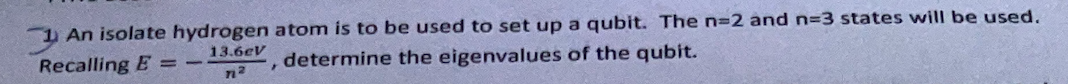 1 An isolate hydrogen atom is to be used to set up a qubit. The n=2 and n=3 states will be used.
13.6eV
Recalling E
determine the eigenvalues of the qubit.
%3D

