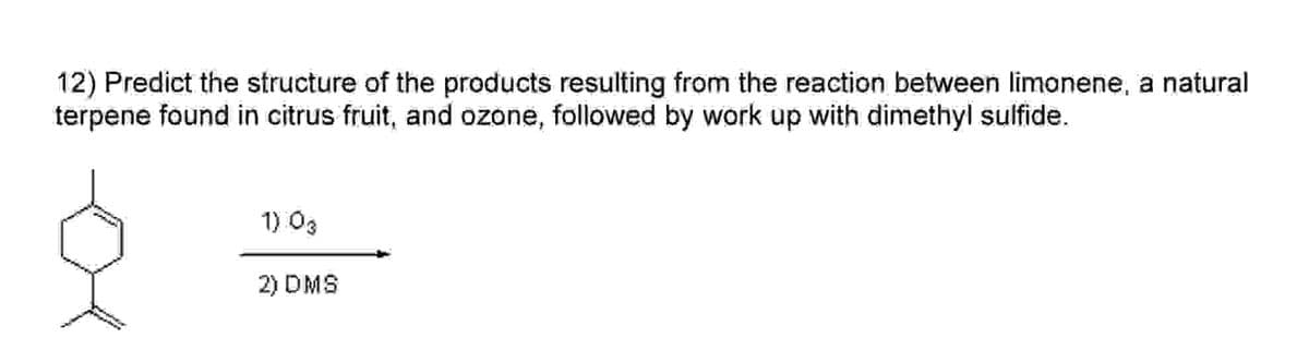 12) Predict the structure of the products resulting from the reaction between limonene, a natural
terpene found in citrus fruit, and ozone, followed by work up with dimethyl sulfide.
1) 03
2) DMS