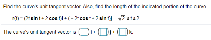 Find the curve's unit tangent vector. Also, find the length of the indicated portion of the curve.
r(t) = (2t sin t+ 2 cos t)i + (- 2t cos t+ 2 sin t)j v2 sts2
The curve's unit tangent vector is ( Di+ ( Di+ ( Dk.
