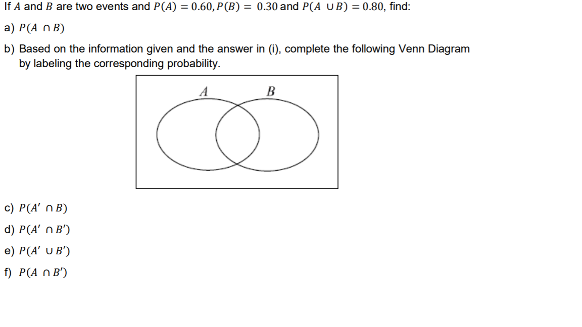 If A and B are two events and P(A) = 0.60, P(B) = 0.30 and P(A UB) = 0.80, find:
a) P(A n B)
b) Based on the information given and the answer in (i), complete the following Venn Diagram
by labeling the corresponding probability.
A
с) Р(4' n B)
d) P(A' n B')
e) P(A' U B')
f) P(A n B')
