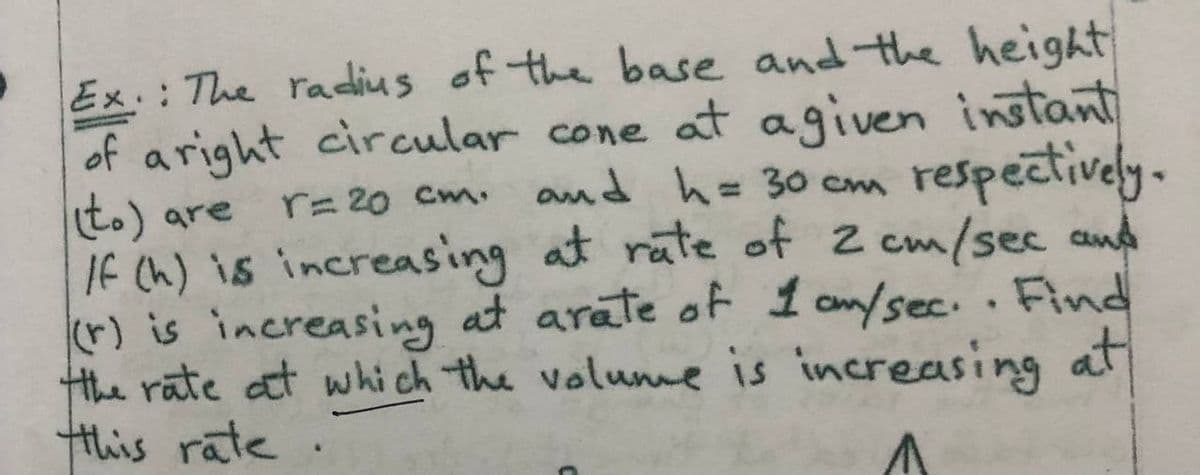Ex.: The radius of the base and the height
of aright circular cone at agiven instant
t.) are
If Ch) is increasing at rate of 2 cm/sec and
(r) is increasing at arate of 1 am/sec.. Find
Hthe rate at whi ch the volume is increasing at
this rate.
respectively.
r= 20 Cm.
and h=30 cm
%3D
