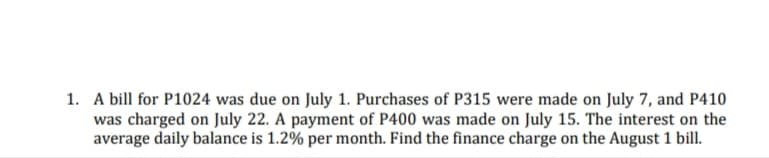 1. A bill for P1024 was due on July 1. Purchases of P315 were made on July 7, and P410
was charged on July 22. A payment of P400 was made on July 15. The interest on the
average daily balance is 1.2% per month. Find the finance charge on the August 1 bill.
