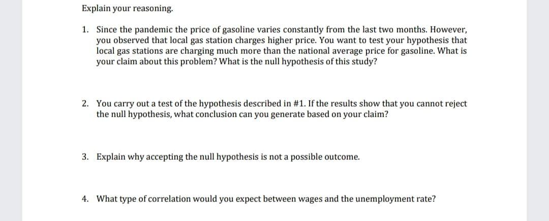 Explain your reasoning.
1. Since the pandemic the price of gasoline varies constantly from the last two months. However,
you observed that local gas station charges higher price. You want to test your hypothesis that
local gas stations are charging much more than the national average price for gasoline. What is
your claim about this problem? What is the null hypothesis of this study?
2. You carry out a test of the hypothesis described in #1. If the results show that you cannot reject
the null hypothesis, what conclusion can you generate based on your claim?
3. Explain why accepting the null hypothesis is not a possible outcome.
4. What type of correlation would you expect between wages and the unemployment rate?
