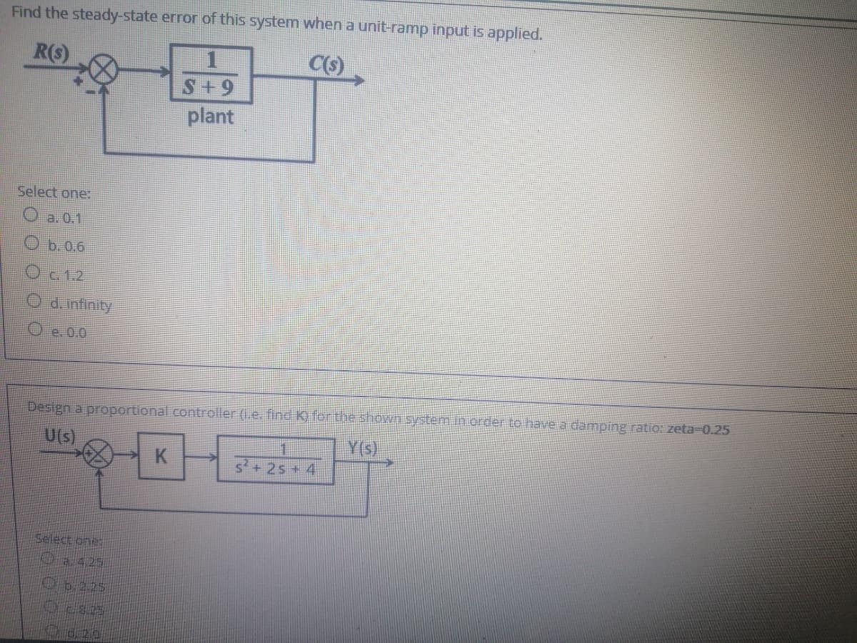 Find the steady-state error of this system when a unit-ramp input is applied.
R(s)
C(s)
S+9
plant
Select one:
O b.0.6
O c. 1.2
O d.infinity
O e. 0.0
Design a proportional controller (1.e. find K) for the shown system.in crder to have a damping ratio: zeta-0.25
U(s)
Y(s)
K.
1
2s+ 4
Select one:
0a425
O020

