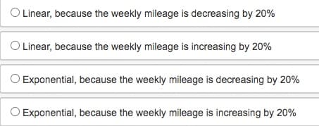 O Linear, because the weekly mileage is decreasing by 20%
O Linear, because the weekly mileage is increasing by 20%
Exponential, because the weekly mileage is decreasing by 20%
O Exponential, because the weekly mileage is increasing by 20%