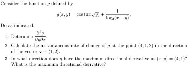 Consider the function g defined by
g(x, y) = cos (Tx T) +
log3 (r – y)
Do as indicated.
1. Determine
2. Calculate the instantaneous rate of change of g at the point (4, 1, 2) in the direction
of the vector v = (1, 2).
3. In what direction does g have the maximum directional derivative at (a, y) = (4, 1)?
What is the maximum directional derivative?
