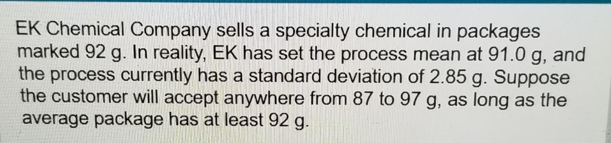 EK Chemical Company sells a specialty chemical in packages
marked 92 g. In reality, EK has set the process mean at 91.0 g, and
the process currently has a standard deviation of 2.85 g. Suppose
the customer will accept anywhere from 87 to 97 g, as long as the
average package has at least 92 g.