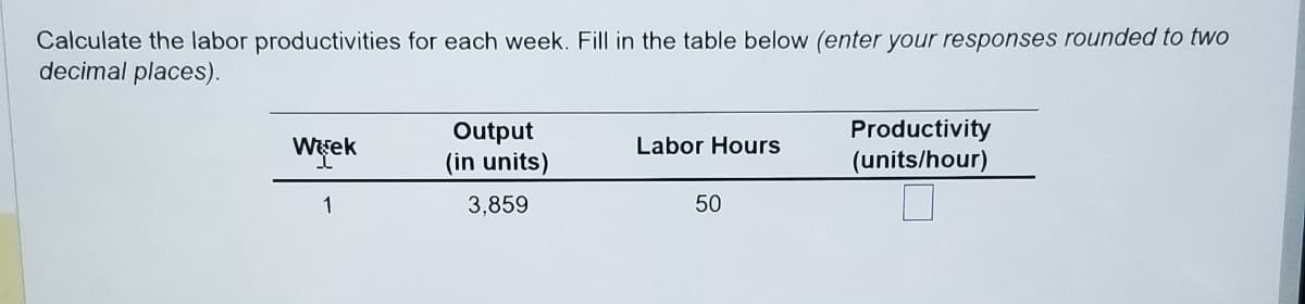 Calculate the labor productivities for each week. Fill in the table below (enter your responses rounded to two
decimal places).
Week
1
Output
(in units)
3,859
Labor Hours
50
Productivity
(units/hour)