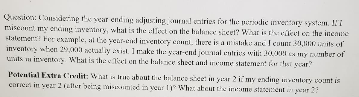 Question: Considering the year-ending adjusting journal entries for the periodic inventory system. If I
miscount my ending inventory, what is the effect on the balance sheet? What is the effect on the income
statement? For example, at the year-end inventory count, there is a mistake and I count 30,000 units of
inventory when 29,000 actually exist. I make the year-end journal entries with 30,000 as my number of
units in inventory. What is the effect on the balance sheet and income statement for that year?
Potential Extra Credit: What is true about the balance sheet in year 2 if my ending inventory count is
correct in year 2 (after being miscounted in year 1)? What about the income statement in year 2?
