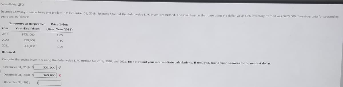 Dollar-Value UFO
Belstock Company manufactures one product. On December 31, 2018, Belstock adopted the dollar-value LIFO inventory method. The inventory on that date using the dollar-value LIFO inventory method was $200,000. Inventory data for succeeding
years are as follows:
Inventory at Respective
Price Index
Year
Year-End Prices
(Base Year 2018)
2019
$231,000
1.05
2020
299,000
1.15
2021
300,000
1.20
Required:
Cormpute the ending inventory using the dollar-value UFO method for 2019, 2020, and 2021. Do not round your intermediate calculations. If required, round your answers to the nearest dollar.
December 31, 2019 $
221,000
December 31, 2020
269,000
December 31, 2021
