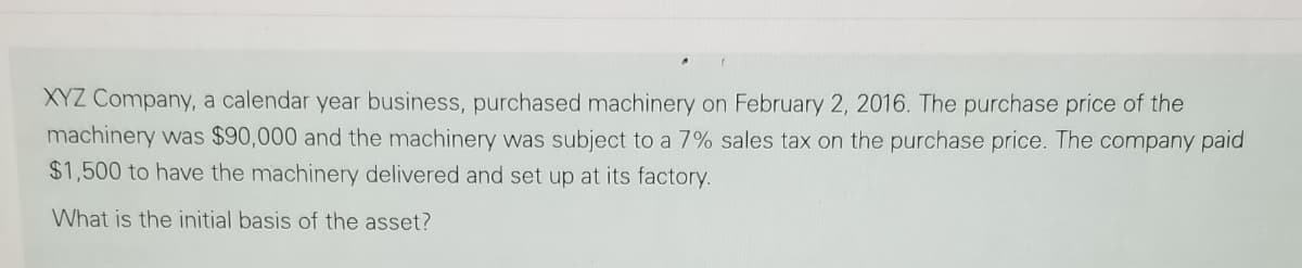 XYZ Company, a calendar year business, purchased machinery on February 2, 2016. The purchase price of the
machinery was $90,000 and the machinery was subject to a 7% sales tax on the purchase price. The company paid
$1,500 to have the machinery delivered and set up at its factory.
What is the initial basis of the asset?
