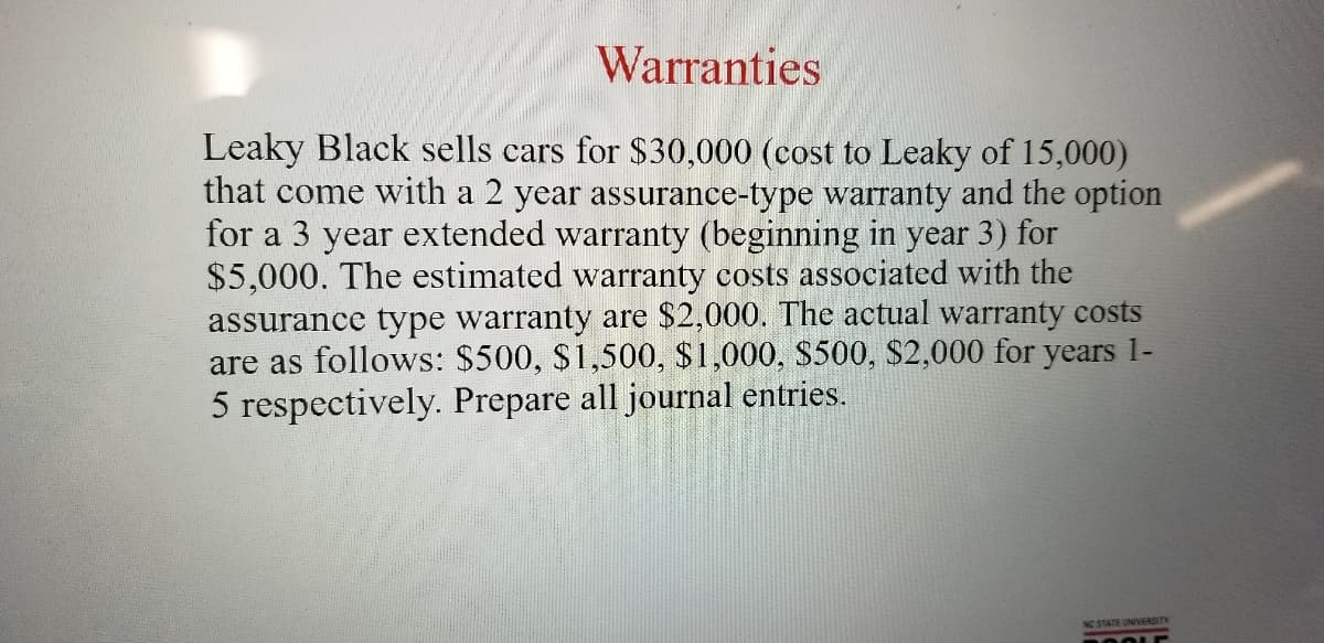 Warranties
Leaky Black sells cars for $30,000 (cost to Leaky of 15,000)
that come with a 2 year assurance-type waranty and the option
for a 3 year extended warranty (beginning in year 3) for
$5,000. The estimated warranty costs associated with the
assurance type warranty are $2,000. The actual warranty costs
are as follows: $500, $1,500, $1,000, $500, $2,000 for years 1-
5 respectively. Prepare all journal entries.
NO STATE UNIVERSITY
