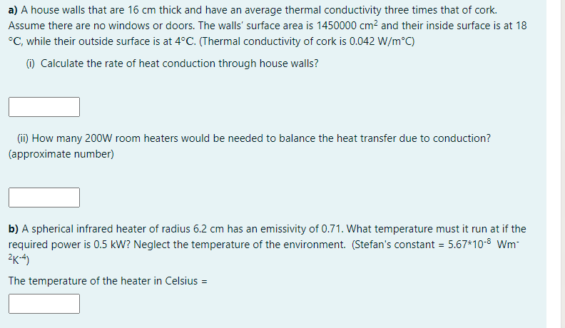 a) A house walls that are 16 cm thick and have an average thermal conductivity three times that of cork.
Assume there are no windows or doors. The walls' surface area is 1450000 cm² and their inside surface is at 18
°C, while their outside surface is at 4°C. (Thermal conductivity of cork is 0.042 W/m°C)
(1) Calculate the rate of heat conduction through house walls?
(i) How many 200W room heaters would be needed to balance the heat transfer due to conduction?
(approximate number)
b) A spherical infrared heater of radius 6.2 cm has an emissivity of 0.71. What temperature must it run at if the
required power is 0.5 kW? Neglect the temperature of the environment. (Stefan's constant = 5.67*10-8 Wm-
2K-4)
The temperature of the heater in Celsius =
