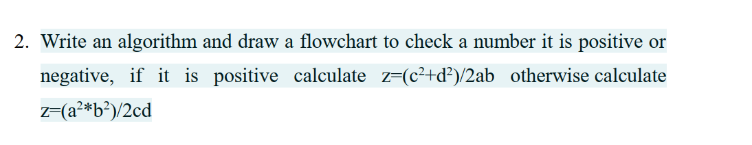 2. Write an algorithm and draw a flowchart to check a number it is positive or
negative, if it is positive calculate z-(c²+d?)/2ab otherwise calculate
z=(a²*b?)/2cd
