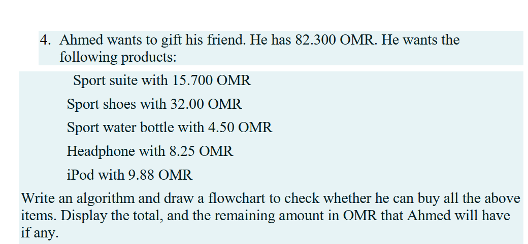 4. Ahmed wants to gift his friend. He has 82.300 OMR. He wants the
following products:
Sport suite with 15.700 OMR
Sport shoes with 32.00 OMR
Sport water bottle with 4.50 OMR
Headphone with 8.25 OMR
iPod with 9.88 OMR
Write an algorithm and draw a flowchart to check whether he can buy all the above
items. Display the total, and the remaining amount in OMR that Ahmed will have
if any.
