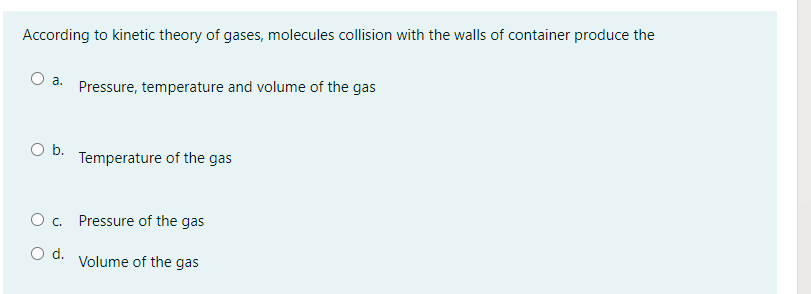 According to kinetic theory of gases, molecules collision with the walls of container produce the
O a. Pressure, temperature and volume of the gas
Ob.
Temperature of the gas
O . Pressure of the gas
Od.
Volume of the gas
