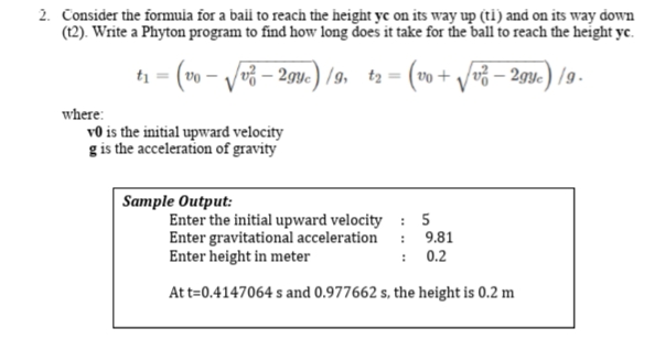 2. Consider the formuia for a bail to reach the height yc on its way up (ti) and on its way down
(12). Write a Phyton program to find how long does it take for the ball to reach the height yc.
Vo3 – 294c) /9, t2 = (vo+ /v3 – 29y.) /9-
vo + /v3 – 2gyc) /9.
where:
v0 is the initial upward velocity
g is the acceleration of gravity
Sample Output:
Enter the initial upward velocity : 5
Enter gravitational acceleration
Enter height in meter
: 9.81
: 0.2
At t=0.4147064 s and 0.977662 s, the height is 0.2 m
