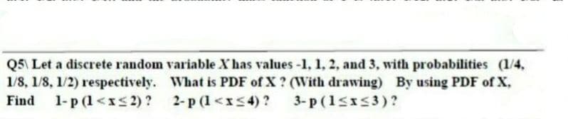 Q5 Let a discrete random variable Xhas values -1, 1, 2, and 3, with probabilities (1/4,
1/8, 1/8, 1/2) respectively. What is PDF of X? (WVith drawing) By using PDF of X,
2-p (1<xs4) ?
Find
1-p (1<xs 2) ?
3- p (1sx53)?
