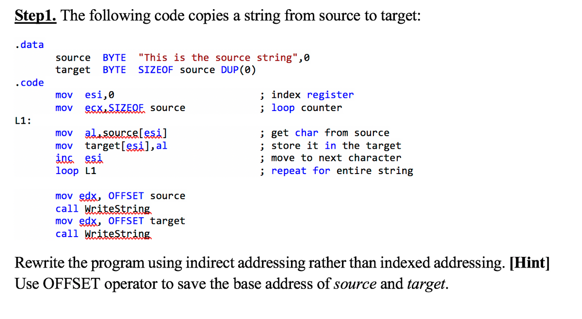 Step1. The following code copies a string from source to target:
.data
"This is the source string",0
SIZEOF source DUP (0)
source
ΒΥΤΕ
target
ΒΥΤΕ
.code
esi,0
ESXSIZEQE source
; index register
; loop counter
mov
mov
L1:
mov alusQurcelesi]
target[esil, al
ins esi
loop L1
; get char from source
; store it in the target
; move to next character
; repeat for entire string
mov
mov edx, OFFSET source
call WriteString
mov edx, OFFSET target
call Writestring
Rewrite the program using indirect addressing rather than indexed addressing. [Hint]
Use OFFSET operator to save the base address of source and target.
