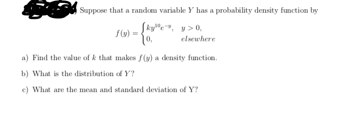 Suppose that a random variable Y has a probability density function by
SkylOev, y> 0,
f (y) :
elsewhere
a) Find the value of k that makes f(y) a density function.
b) What is the distribution of Y?
c) What are the mean and standard deviation of Y?
