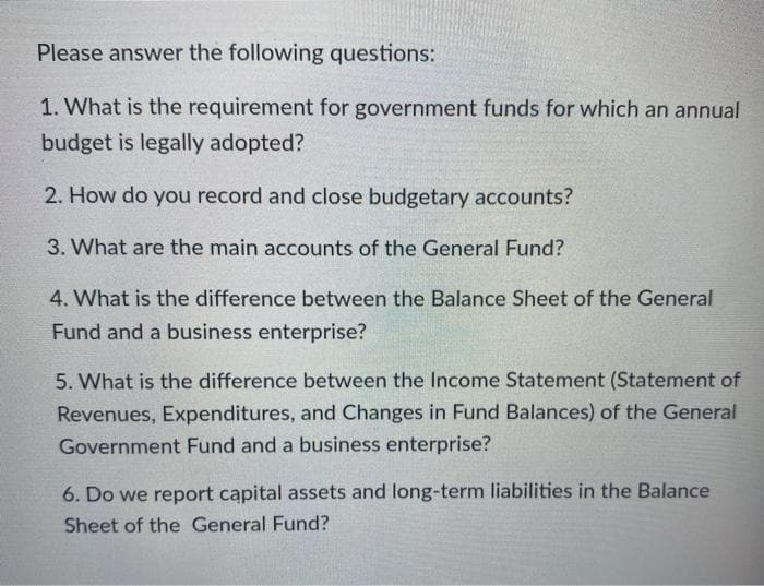 Please answer the following questions:
1. What is the requirement for government funds for which an annual
budget is legally adopted?
2. How do you record and close budgetary accounts?
3. What are the main accounts of the General Fund?
4. What is the difference between the Balance Sheet of the General
Fund and a business enterprise?
5. What is the difference between the Income Statement (Statement of
Revenues, Expenditures, and Changes in Fund Balances) of the General
Government Fund and a business enterprise?
6. Do we report capital assets and long-term liabilities in the Balance
Sheet of the General Fund?
